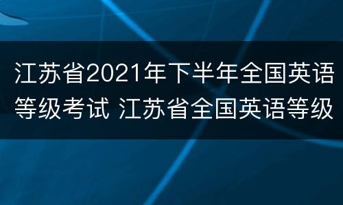 江苏省2021年下半年全国英语等级考试 江苏省全国英语等级考试成绩查询