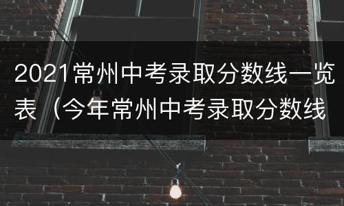 2021常州中考录取分数线一览表（今年常州中考录取分数线2021）