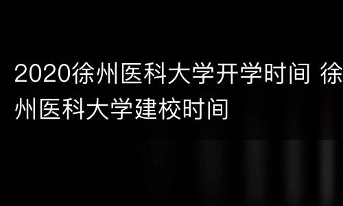 2020徐州医科大学开学时间 徐州医科大学建校时间