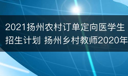 2021扬州农村订单定向医学生招生计划 扬州乡村教师2020年定向师范