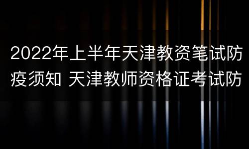 2022年上半年天津教资笔试防疫须知 天津教师资格证考试防疫要求