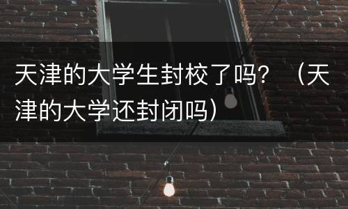 天津的大学生封校了吗？（天津的大学还封闭吗）