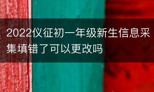 2022仪征初一年级新生信息采集填错了可以更改吗