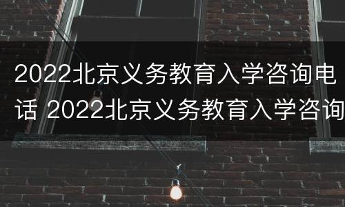 2022北京义务教育入学咨询电话 2022北京义务教育入学咨询电话号码