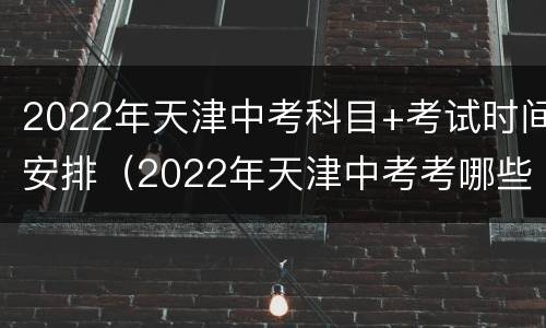 2022年天津中考科目+考试时间安排（2022年天津中考考哪些科目）