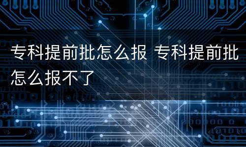 专科提前批怎么报 专科提前批怎么报不了