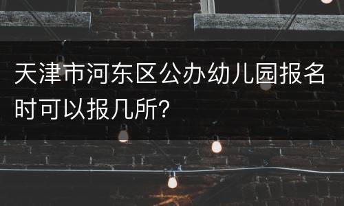 天津市河东区公办幼儿园报名时可以报几所？