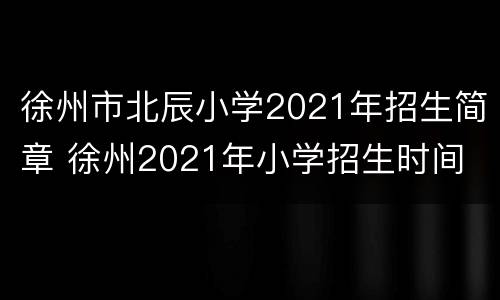 徐州市北辰小学2021年招生简章 徐州2021年小学招生时间