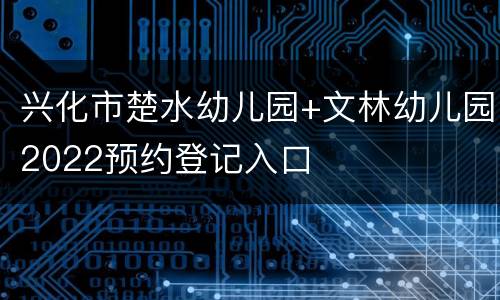 兴化市楚水幼儿园+文林幼儿园2022预约登记入口