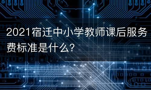 2021宿迁中小学教师课后服务费标准是什么？