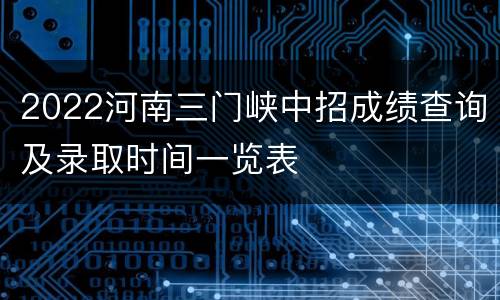 2022河南三门峡中招成绩查询及录取时间一览表