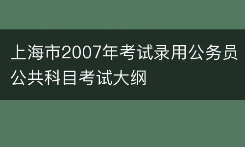 上海市2007年考试录用公务员公共科目考试大纲