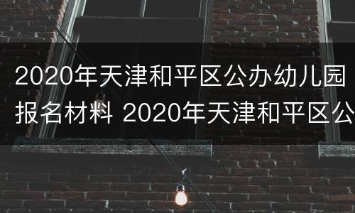 2020年天津和平区公办幼儿园报名材料 2020年天津和平区公办幼儿园报名材料有哪些