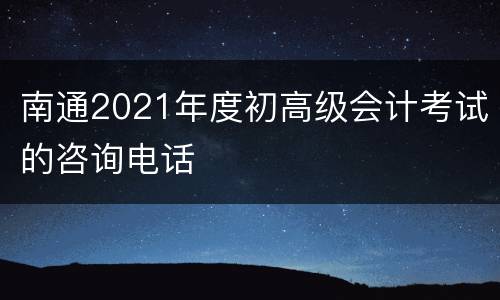 南通2021年度初高级会计考试的咨询电话