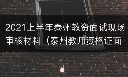 2021上半年泰州教资面试现场审核材料（泰州教师资格证面试时间）