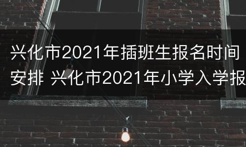 兴化市2021年插班生报名时间安排 兴化市2021年小学入学报名时间