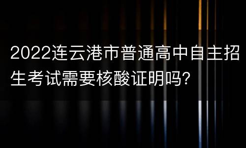 2022连云港市普通高中自主招生考试需要核酸证明吗？