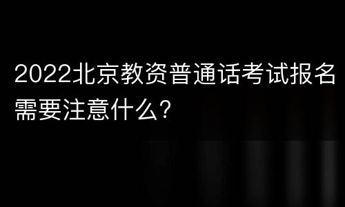 2022北京教资普通话考试报名需要注意什么?