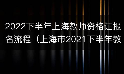 2022下半年上海教师资格证报名流程（上海市2021下半年教师证报考资格报名时间）