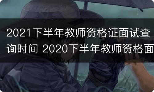 2021下半年教师资格证面试查询时间 2020下半年教师资格面试查询时间