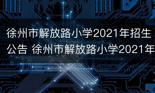 徐州市解放路小学2021年招生公告 徐州市解放路小学2021年招生公告电话