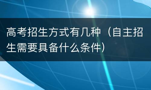 高考招生方式有几种（自主招生需要具备什么条件）