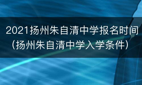 2021扬州朱自清中学报名时间（扬州朱自清中学入学条件）