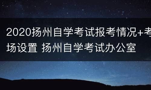 2020扬州自学考试报考情况+考场设置 扬州自学考试办公室