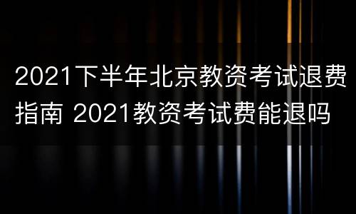 2021下半年北京教资考试退费指南 2021教资考试费能退吗