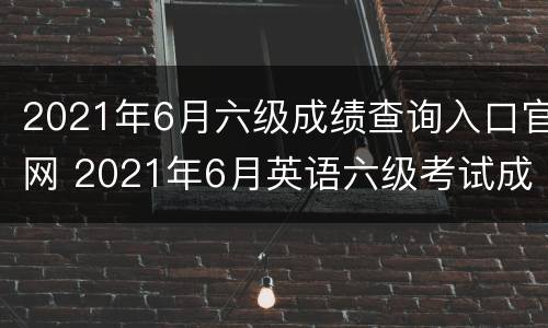 2021年6月六级成绩查询入口官网 2021年6月英语六级考试成绩查询