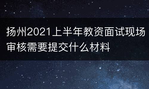 扬州2021上半年教资面试现场审核需要提交什么材料