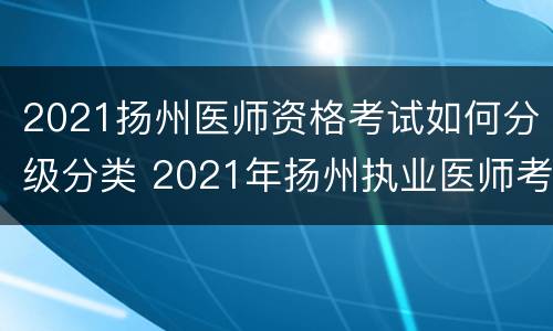 2021扬州医师资格考试如何分级分类 2021年扬州执业医师考试时间