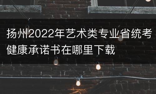 扬州2022年艺术类专业省统考健康承诺书在哪里下载