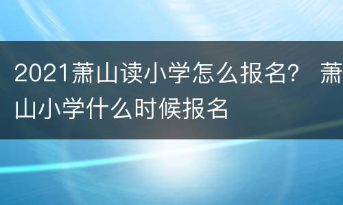 2021萧山读小学怎么报名？ 萧山小学什么时候报名