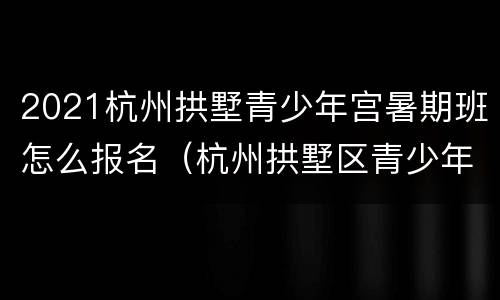 2021杭州拱墅青少年宫暑期班怎么报名（杭州拱墅区青少年宫网上报名）