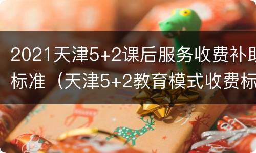 2021天津5+2课后服务收费补助标准（天津5+2教育模式收费标准）