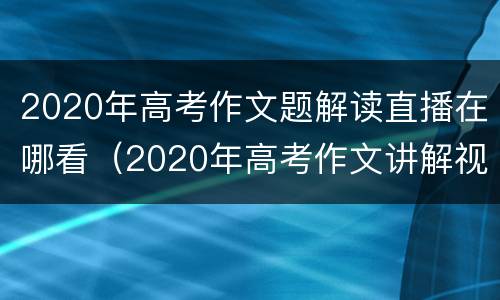 2020年高考作文题解读直播在哪看（2020年高考作文讲解视频）