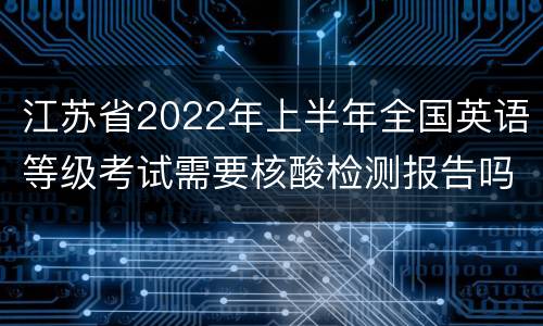 江苏省2022年上半年全国英语等级考试需要核酸检测报告吗？