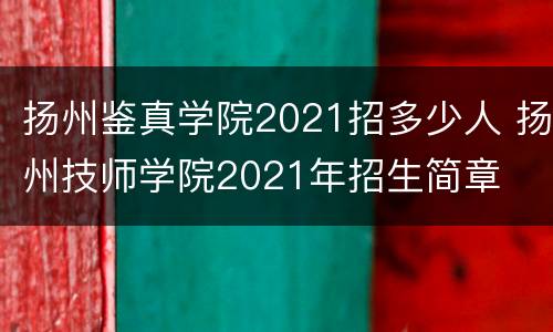 扬州鉴真学院2021招多少人 扬州技师学院2021年招生简章