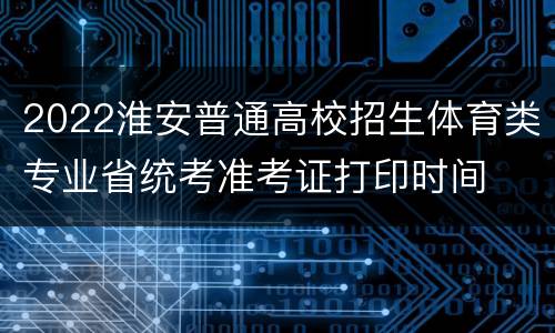 2022淮安普通高校招生体育类专业省统考准考证打印时间