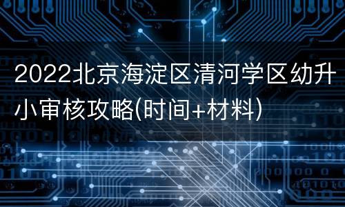 2022北京海淀区清河学区幼升小审核攻略(时间+材料)