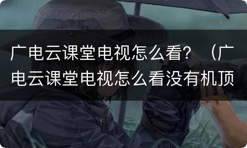 广电云课堂电视怎么看？（广电云课堂电视怎么看没有机顶盒）