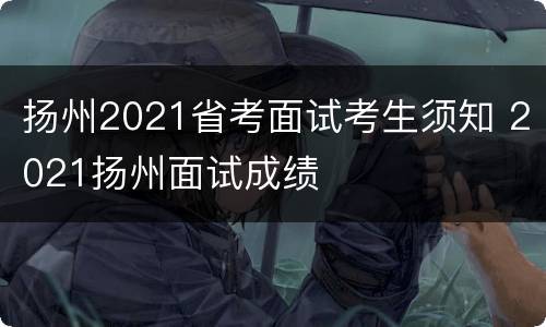 扬州2021省考面试考生须知 2021扬州面试成绩