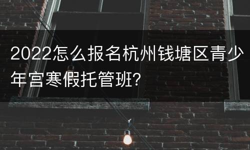 2022怎么报名杭州钱塘区青少年宫寒假托管班？