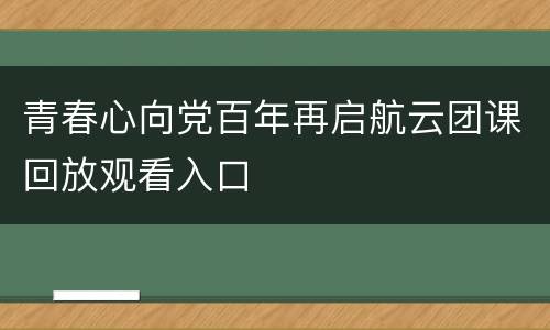 青春心向党百年再启航云团课回放观看入口