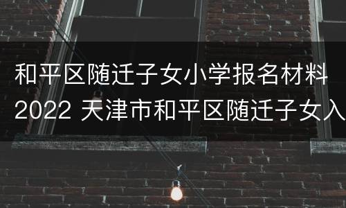 和平区随迁子女小学报名材料2022 天津市和平区随迁子女入学申请表2020年