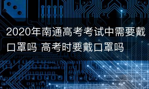 2020年南通高考考试中需要戴口罩吗 高考时要戴口罩吗