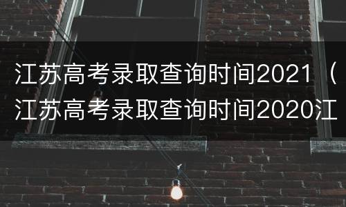 江苏高考录取查询时间2021（江苏高考录取查询时间2020江苏省教育）