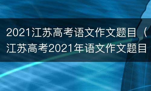 2021江苏高考语文作文题目（江苏高考2021年语文作文题目）