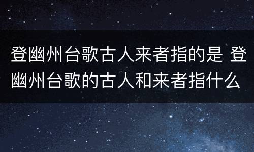 登幽州台歌古人来者指的是 登幽州台歌的古人和来者指什么